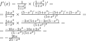 f'(x) = \frac{1}{ \frac{5 - {x}^{2} }{5 + {x}^{2} } } \times ( \frac{5 - {x}^{2} }{5 + {x}^{2} } )' = \\ = \frac{5 + {x}^{2} }{5 - {x}^{2} } \times \frac{(5 - {x}^{2}) '\times (5 + {x}^{2} ) - (5 + {x}^{2} )' \times (5 - {x}^{2} )}{ {(5 + {x}^{2} )}^{2} } = \\ = \frac{5 + {x}^{2} }{5 - {x}^{2} } \times \frac{ - 2x(5 + {x}^{2}) - 2x(5 - {x}^{2} )}{ {(5 + {x}^{2}) }^{2} } = \\ = \frac{ - 10x - 2 {x}^{3} - 10x + 2 {x}^{3} }{(5 - {x}^{2} )(5 + {x}^{2} )} = \\ = - \frac{20x}{25 - {x}^{4} }