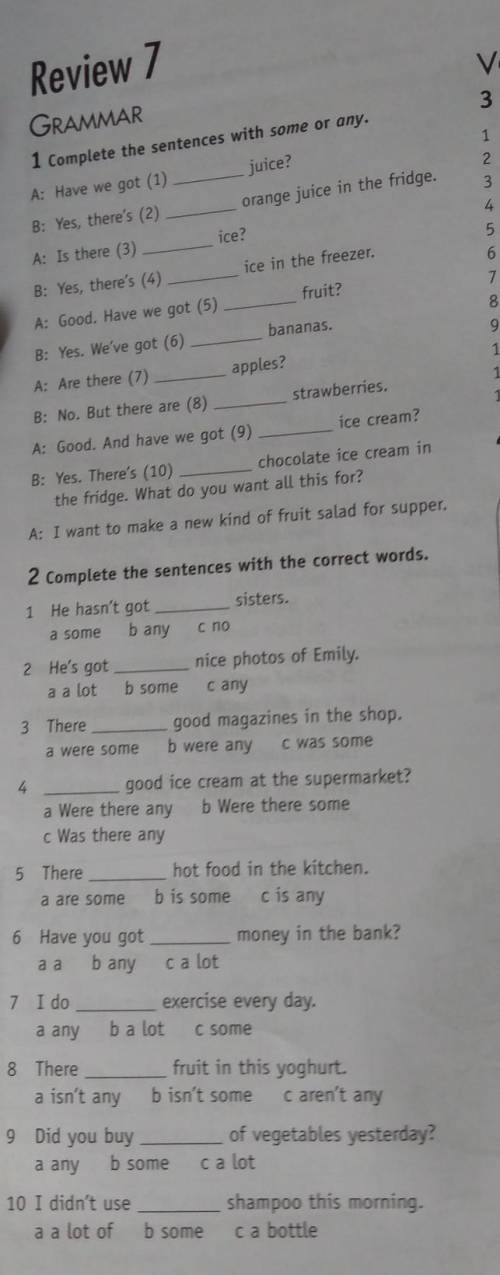 Juice? Review 7GRAMMAR1 Complete the sentences with some or any.A: Have we got (1)B: Yes, there's (2