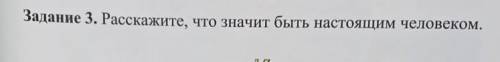 Задание . 3 Расскажите , что значит быть настоящим человеком ​