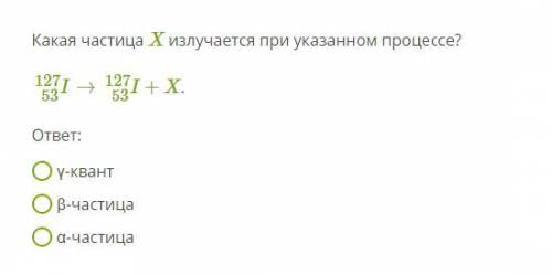 Какая частица X излучается при указанном процессе? I53127→I53127+X. ответ: γ-квант β-частица α-части