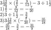 3 \frac{12}{36} \times ( \frac{2}{5} - \frac{9}{12} ) - 3 \div 1\frac{1}{2} \\ 1) \frac{2}{5} - \frac{9}{12} = - \frac{7}{20} \\ 2)3 \div 1 \frac{1}{2} = \frac{3}{2} \\ 3) 3 \frac{12}{36} \times ( - \frac{7}{20} ) = - \frac{35}{18} \\ - \frac{35}{18} - \frac{3}{2} = - \frac{31}{9}