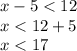 x - 5 < 12 \\ x < 12 + 5 \\ x < 17