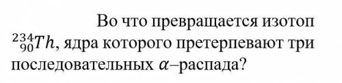 Во что превращается изотоп 234/90 Th, ядра которого претерпевают три последовательных α-распада?