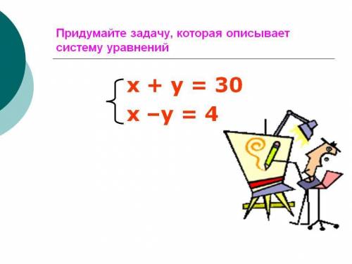 Придумайте задачу, которая описывает систему уравнений  х + у = 30 х –у = 4