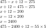 475 - x \div 12 = 275 \\ x \div 12 = 475 - 275 \\ x \div 12 = 200 \\ x = 12 \times 200 \\ x = 2400 \\ 475 - 2400 \div 12 = 55 \times 5