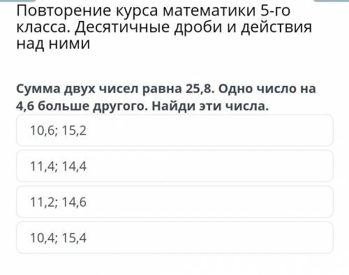 Сумма двух чисел ровно 25,8. Одно число на 4,6 больше другого 10,6; 15,211,4; 14,411,2; 14,610,4; 15