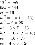 {12}^{2} = 9ck \\ 9ck = 144 \\ ck = 16 \\ {ab}^{2} = 9 \times (9 + 16) \\ {ab}^{2} = 9 \times 25 \\ ab = 3 \times 5 = 15 \\ {bc}^{2} = 16 \times (9 + 16) \\ {bc}^{2} = 16 \times 25 \\ bc = 4 \times 5 = 20