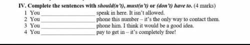 IV. Complete the sentences with should(n't), must(n't) or (don't) have to. (4 marks) 1 You 2 You 3 Y