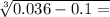 \sqrt[3]{0.036 - 0.1 = }