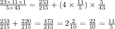 \frac{23 \times 11 \times 1}{5 \times 43} = \frac{253}{215} + (4 \times \frac{11}{5}) \times \frac{5}{43} \\ \\ \frac{253}{215} + \frac{220}{215} = \frac{473}{215} = 2 \frac{2}{10} = \frac{22}{10} = \frac{11}{5}