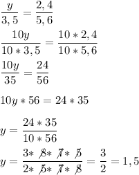 \displaystyle \frac{y}{3,5}=\frac{2,4}{5,6}\\ \\ \frac{10y}{10*3,5}=\frac{10*2,4}{10*5,6}\\ \\ \frac{10y}{35}=\frac{24}{56}\\ \\ 10y*56 =24*35 \\ \\ y=\frac{24*35}{10*56}\\ \\ y=\frac{3*\not8*\not7*\not5}{2*\not5*\not7*\not8} =\frac{3}{2}=1,5