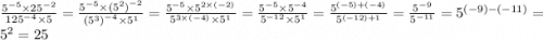 \frac{ {5}^{ - 5} \times {25}^{ - 2} }{ {125}^{ - 4} \times 5 } = \frac{ {5}^{ - 5} \times {( {5}^{2} )}^{ - 2} }{ {( {5}^{3} )}^{ - 4} \times {5}^{1} } = \frac{ {5}^{ - 5} \times {5}^{2 \times ( - 2)} }{ {5}^{3 \times ( - 4)} \times {5}^{1} } = \frac{ {5}^{ - 5} \times {5}^{ - 4} }{ {5}^{ - 12} \times {5}^{1} } = \frac{ {5}^{ (- 5) + ( - 4)} }{ {5}^{( - 12) + 1} } = \frac{ {5}^{ - 9} }{ {5}^{ - 11} } = {5}^{( - 9) - ( - 11)} = {5}^{2} = 25