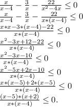 \frac{x}{x-4} -\frac{3}{x} -\frac{22}{x^2-4x}\leq 0\\\frac{x}{x-4} -\frac{3}{x} -\frac{22}{x*(x-4)}\leq 0\\\frac{x*x-3*(x-4)-22}{x*(x-4)} \leq 0\\\frac{x^2-3x+12-22}{x*(x-4)} \leq 0\\\frac{x^2-3x-10}{x*(x-4)} \leq 0\\\frac{x^2-5x+2x-10}{x*(x-4)}\leq 0\\\frac{x*(x-5)+2*(x-5)}{x*(x-4)}\leq 0\\\frac{(x-5)*(x+2)}{x*(x-4)} \leq 0.