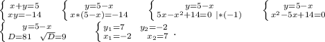 \left \{ {{x+y=5} \atop {xy=-14}} \right. \ \ \ \ \left \{ {{y=5-x} \atop {x*(5-x)=-14}} \right.\ \ \ \ \left \{ {{y=5-x} \atop {5x-x^2+14=0\ |*(-1)}} \right. \ \ \ \ \left \{ {{y=5-x} \atop {x^2-5x+14=0}} \right.\ \ \ \ \\\ \ \left \{ {{y=5-x} \atop {D=81\ \ \sqrt{D}=9 }} \right. \ \ \ \ \ \ \left \{ {{y_1=7\ \ \ \ y_2=-2} \atop {x_1=-2\ \ \ \ x_2=7}} \right. .