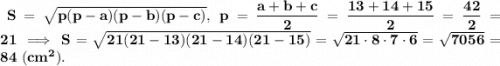 \bf~S=\sqrt{p(p-a)(p-b)(p-c)},~p=\dfrac{a+b+c}{2}=\dfrac{13+14+15}{2}=\dfrac{42}{2}=21~\Longrightarrow~S=\sqrt{21(21-13)(21-14)(21-15)}=\sqrt{21\cdot8\cdot7\cdot6}=\sqrt{7056}=84~(cm^2).