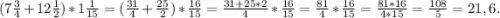 (7\frac{3}{4} +12\frac{1}{2})*1\frac{1}{15} =(\frac{31}{4}+\frac{25}{2} )*\frac{16}{15} =\frac{31+25*2}{4}*\frac{16}{15} =\frac{81}{4} *\frac{16}{15}=\frac{81*16}{4*15}=\frac{108}{5} =21,6.