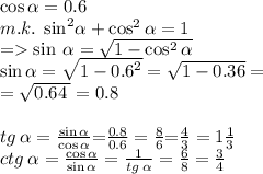 \cos\alpha =0.6 \\ m.k. \: \: { \sin}^{2} \alpha + \cos^{2} \alpha = 1 \\ = \sin \: \alpha = \sqrt{1 - \cos^{2} \alpha } \\ \sin \alpha = \sqrt{1 - {0.6}^{2} } = \sqrt{1 - 0.36 } = \\ = \sqrt{ 0.64 \: } = 0.8 \\ \\ \small tg \: \alpha = \frac{ \sin \alpha }{ \cos \alpha }{ =} \frac{0.8}{0.6} = \frac{8}{6} {=} \frac{4}{3} = 1 \frac{1}{3} \\ \small \: ctg \: \alpha = \frac{ \cos \alpha }{ \sin \alpha } = \frac{1}{tg \: \alpha } = \frac{6}{8} = \frac{3}{4} \\