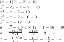 (x - 1)(x + 2) = 10 \\ {x}^{2} + 2x - x - 2 = 10 \\ {x}^{2} + x - 2 = 10 \\ {x}^{2} + x - 2 - 10 = 0 \\ {x}^{2} + x - 12 = 0 \\ d = {1}^{2} - 4 \times 1 \times 12 = 1 + 48 = 49 \\ x = \frac{ - 1 + \sqrt{49} }{2 \times 1} = \frac{ - 1 + 7}{2} = \frac{6}{2} = 3 \\ x = \frac{ - 1 - \sqrt{49} }{2 \times 1} = \frac{ - 1 - 7}{2} = - \frac{8}{2} = - 4