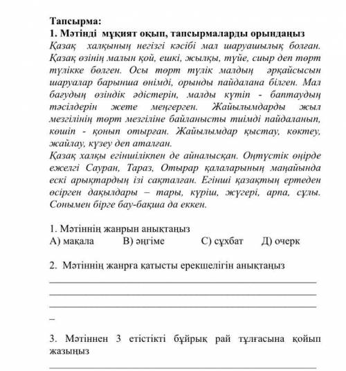 Тапсырма: 1. Мәтiндi мукият окып, тапсырмаларды орынданыз Қазақ халқынын негізгі кәсібі мал шаруашылық болған. Қазақ озiнiн малын қой, ешкі, жылкы, түйе, сиыр деп торм түлікке бөлген. Осы төрт түлік малдың әрқайсысын шаруалар барынша онiмдi, орынды пайдалана білген. Мал ЖЫЛ багудын озiндiк әдістерін, малды күтіп - баптаудың тәсілдерін жеме меңгерген. Жайылымдарды мезгілінін төрт мезгіліне байланысты тиімді пайдаланып, көшiп - қонып отырган. Жайылымдар қыстау, көктеу,<br />
   <br />
   Обоснование: В тексте говорится о том, что казахский народ овладел определенными методами разведения скота и использования природных ресурсов. Они умели работать с разными видами домашнего скота, используя поводья и хлысты для управления ими. Использовали особые приемы и методы для зимнего и летнего пастбища. В тексте описываются различные аспекты жизни и хозяйственной деятельности народа.
                                                </div>
                                                <div class=