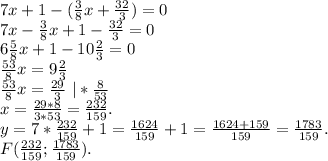 7x+1-(\frac{3}{8}x+\frac{32}{3})=0\\7x-\frac{3}{8}x+1-\frac{32}{3}=0\\6\frac{5}{8}x+1-10\frac{2}{3}=0\\\frac{53}{8}x=9\frac{2}{3} \\ \frac{53}{8}x=\frac{29}{3}\ |*\frac{8}{53} \\x=\frac{29*8}{3*53} =\frac{232}{159}.\\y=7*\frac{232}{159}+1=\frac{1624}{159} +1=\frac{1624+159}{159}=\frac{1783}{159} .\\F(\frac{232}{159} ;\frac{1783}{159} ).