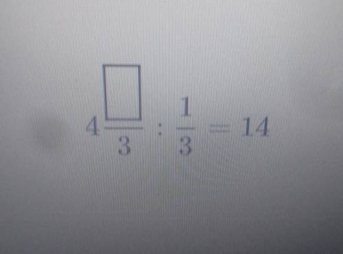 Заполни пустую строчку 4 /3 : 1/3=14