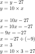 x = y - 27 \\ y = 10 \times x \\ \\ x = 10 x - 27 \\ x - 10x = - 27 \\ - 9x = - 27 \\ x = - 27 \div ( - 9) \\ x = 3 \\ y = 10 \times 3 = 27