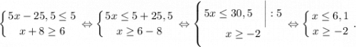 \displaystyle\left \{ {{5x-25,5\leq 5} \atop {x+8\geq 6}} \right. \Leftrightarrow \left \{ {{5x\leq 5+25,5} \atop {x\geq 6-8}} \right. \Leftrightarrow \left \{ {{5x\leq 30,5~~~\bigg|:5} \atop {x\geq -2}} \right. \Leftrightarrow \left \{ {{x\leq 6,1} \atop {x\geq -2}} \right. .