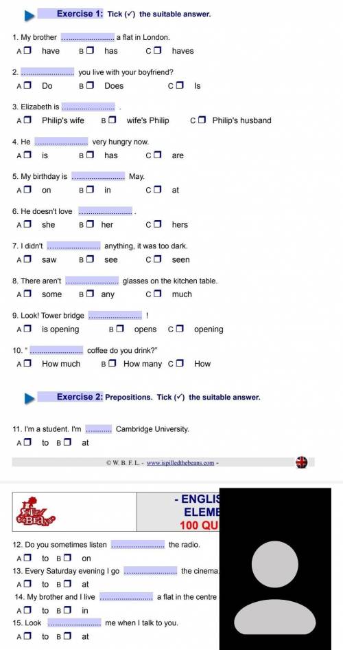 Exercise 1: Tick (~) the suitable answer. 1. My brother a flat in London. A have B has co haves 2. y