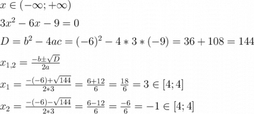 \Large \boldsymbol {} x\inx\in(-\infty;+\infty)3x^2-6x-9=0D=b^2-4ac=(-6)^2-4*3*(-9)=36+108=144x_{1,2}=\frac{-b\pm\sqrt{D} }{2a} x_1=\frac{-(-6)+\sqrt{144} }{2*3} =\frac{6+12}{6} =\frac{18}{6} =3\in[4;4]x_2=\frac{-(-6)-\sqrt{144} }{2*3} =\frac{6-12}{6} =\frac{-6}{6} =-1\in[4;4]