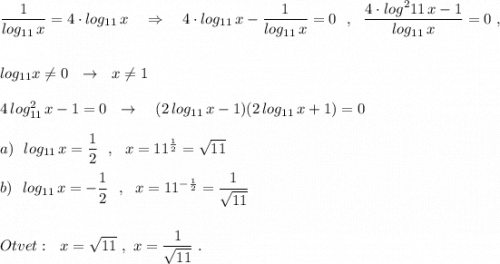 \dfrac{1}{log_{11}\, x}=4\cdot log_{11}\, x\ \ \ \Rightarrow \ \ \ 4\cdot log_{11}\, x-\dfrac{1}{log_{11}\, x}=0\ \ ,\ \ \dfrac{4\cdot log^2{11}\, x-1}{log_{11}\, x}=0\ ,log_{11}x\ne 0\ \ \to \ \ x\ne 14\, log^2_{11}\, x-1=0\ \ \to \ \ \ (2\, log_{11}\, x-1)(2\, log_{11}\, x+1)=0a)\ \ log_{11}\, x=\dfrac{1}{2}\ \ ,\ \ x=11^{\frac{1}{2}}=\sqrt{11}b)\ \ log_{11}\, x=-\dfrac{1}{2}\ \ ,\ \ x=11^{-\frac{1}{2}}=\dfrac{1}{\sqrt{11}}Otvet:\ \ x=\sqrt{11}\ ,\ x=\dfrac{1}{\sqrt{11}}\ .