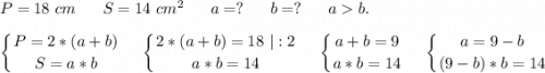 P=18\ cm\ \ \ \ \ S=14\ cm^2 \ \ \ \ \ a=?\ \ \ \ \ b=? \ \ \ \ \ a b.\\\displaystyle\\\left \{ {{P=2*(a+b)} \atop {S=a*b}} \right. \ \ \ \ \ \left \{ {{2*(a+b)=18}\ |:2 \atop {a*b=14}} \right. \ \ \ \ \ \left \{ {{a+b=9} \atop {a*b=14}} \right. \ \ \ \ \ \left \{ {{a=9-b} \atop {(9-b)*b=14}} \right. 