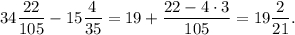 34\displaystyle\frac{{22}}{{105}} - 15\displaystyle\frac{4}{{35}} = 19 + \displaystyle\frac{{22 - 4 \cdot 3}}{{105}} = 19\displaystyle\frac{2}{{21}}.