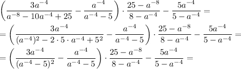 \bigg (\dfrac{3a^{-4} }{a^{-8} -10a^{-4} +25} -\dfrac{a^{-4} }{a^{-4}-5 } \bigg) \cdot \dfrac{25-a^{-8} }{8-a^{-4} }- \dfrac{5a^{-4} }{5-a^{-4} } = =\bigg (\dfrac{3a^{-4} }{(a^{-4}) ^{2} -2\cdot5\cdot a^{-4} +5^{2} } -\dfrac{a^{-4} }{a^{-4}-5 } \bigg) \cdot \dfrac{25-a^{-8} }{8-a^{-4} }- \dfrac{5a^{-4} }{5-a^{-4} } ==\bigg (\dfrac{3a^{-4} }{(a^{-4}-5) ^{2} } -\dfrac{a^{-4} }{a^{-4}-5 } \bigg) \cdot \dfrac{25-a^{-8}}{8-a^{-4} }- \dfrac{5a^{-4} }{5-a^{-4} } =